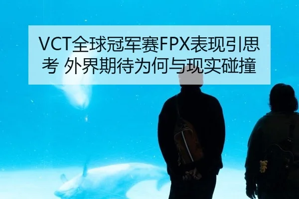 VCT全球冠军赛FPX表现引思考 外界期待为何与现实碰撞
